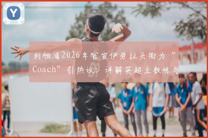 利物浦2026年官宣伊劳拉头衔为“Coach”引热议：详解英超主教练与经理权限区别，附现代足球管理架构趋势