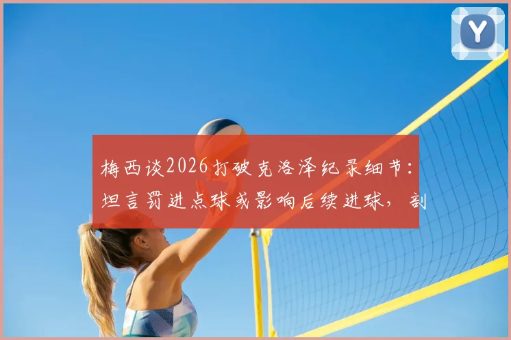 梅西谈2026打破克洛泽纪录细节:坦言罚进点球或影响后续进球,剖析点球与运动战心态差异