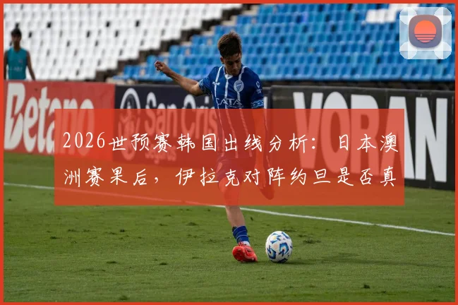 2026世预赛韩国出线分析：日本澳洲赛果后，伊拉克对阵约旦是否真放了“太极虎”一马？
