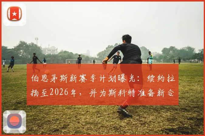 伯恩茅斯新赛季计划曝光:续约拉扬至2026年,并为斯科特准备新合同,俱乐部未来布局解析