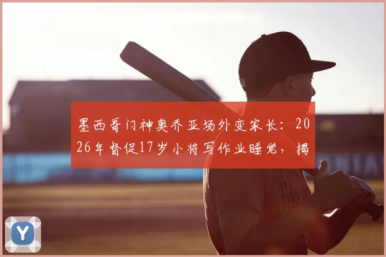 墨西哥门神奥乔亚场外变家长：2026年督促17岁小将写作业睡觉，揭秘职业足球青训的全面培养