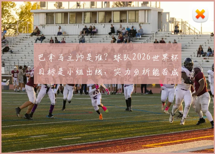 巴拿马主帅是谁？球队2026世界杯目标是小组出线，实力分析能否成为下一个摩洛哥