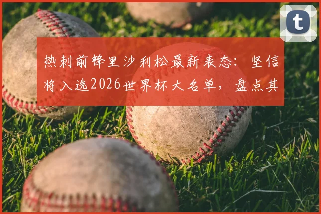 热刺前锋里沙利松最新表态：坚信将入选2026世界杯大名单，盘点其国家队数据与前景分析