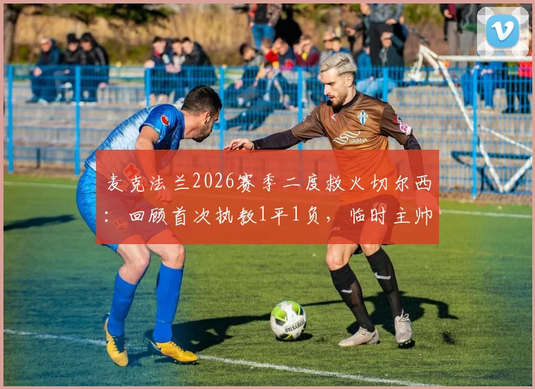 麦克法兰2026赛季二度救火切尔西：回顾首次执教1平1负，临时主帅前景与战术影响分析