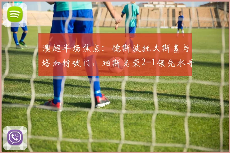 澳超半场焦点：德斯波托夫斯基与塔加特破门，珀斯光荣2-1领先水手技术统计与进球回放详解