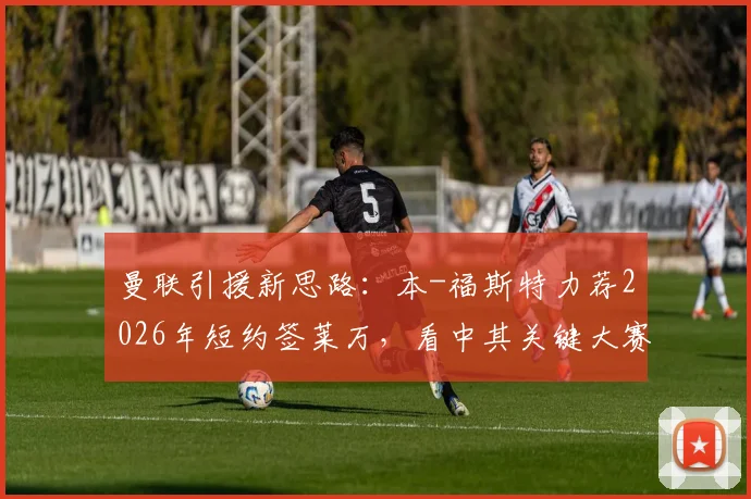 曼联引援新思路：本-福斯特力荐2026年短约签莱万，看中其关键大赛经验与即战力价值