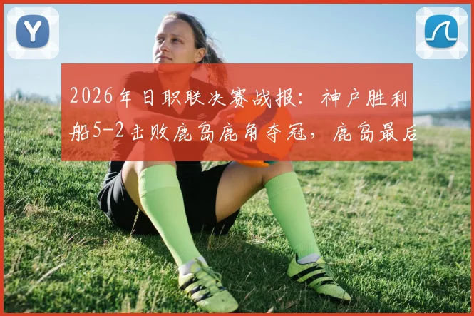 2026年日职联决赛战报：神户胜利船5-2击败鹿岛鹿角夺冠，鹿岛最后时刻2分钟2球难挽败局