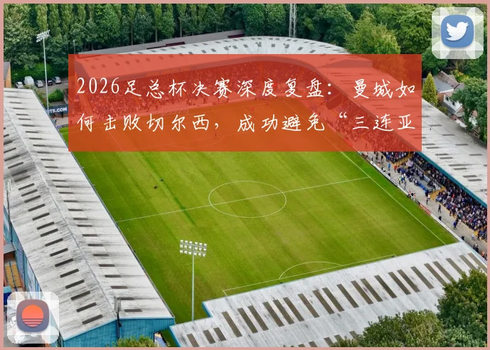 2026足总杯决赛深度复盘：曼城如何击败切尔西，成功避免“三连亚”尴尬纪录？
