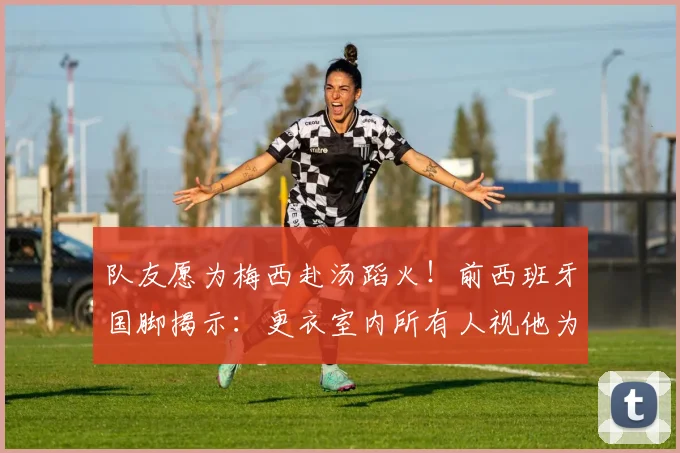 队友愿为梅西赴汤蹈火!前西班牙国脚揭示:更衣室内所有人视他为唯一偶像,场上每个动作都值得拼命