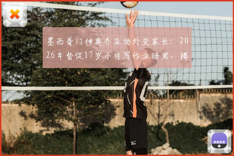 墨西哥门神奥乔亚场外变家长:2026年督促17岁小将写作业睡觉,揭秘职业足球青训的全面培养