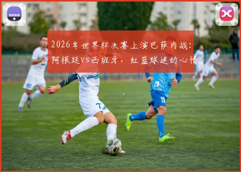 2026年世界杯决赛上演巴萨内战:阿根廷vs西班牙,红蓝球迷的心情belike