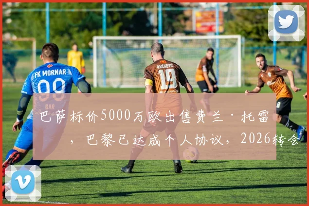 巴萨标价5000万欧出售费兰·托雷斯，巴黎已达成个人协议，2026转会关键信息一览