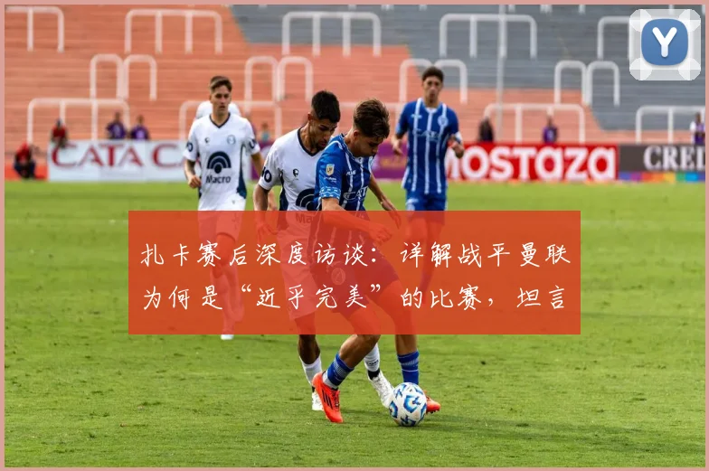 扎卡赛后深度访谈:详解战平曼联为何是“近乎完美”的比赛,坦言球队重心未在欧战资格