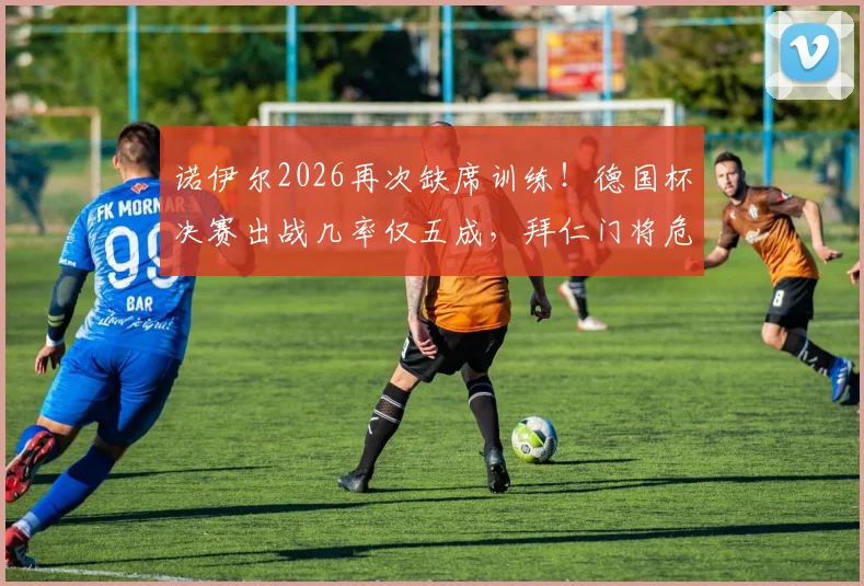 诺伊尔2026再次缺席训练！德国杯决赛出战几率仅五成，拜仁门将危机深度解析