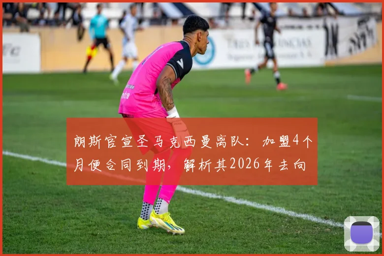 朗斯官宣圣马克西曼离队：加盟4个月便合同到期，解析其2026年去向及对球队影响