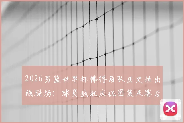2026男篮世界杯佛得角队历史性出线现场：球员疯狂庆祝图集及赛后狂欢瞬间全纪录