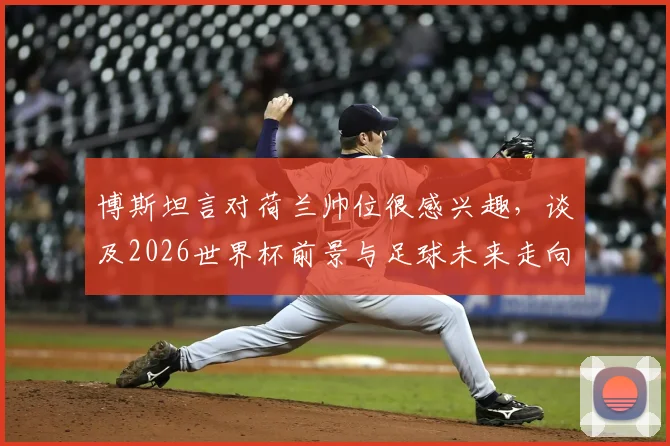 博斯坦言对荷兰帅位很感兴趣，谈及2026世界杯前景与足球未来走向