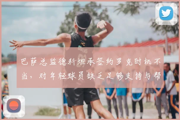 巴萨总监德科坦承签约罗克时机不当,对年轻球员缺乏足够支持与帮助引反思
