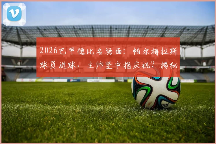 2026巴甲德比名场面：帕尔梅拉斯球员进球，主帅竖中指庆祝？揭秘两人独特亲密互动方式与文化背景