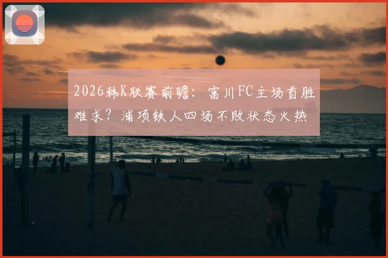 2026韩K联赛前瞻：富川FC主场首胜难求？浦项铁人四场不败状态火热，历史交锋解析