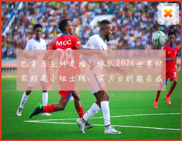 巴拿马主帅是谁?球队2026世界杯目标是小组出线,实力分析能否成为下一个摩洛哥