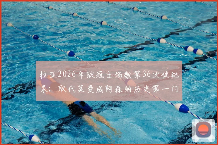 拉亚2026年欧冠出场数第36次破纪录:取代莱曼成阿森纳历史第一门将,数据分析与门将传承全解读