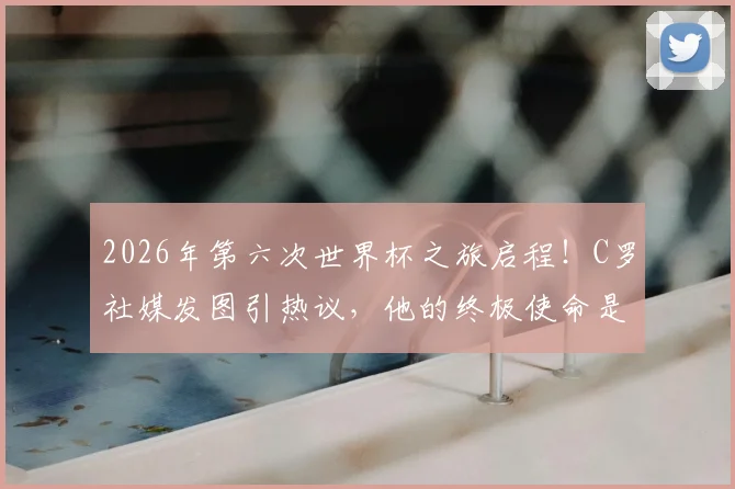 2026年第六次世界杯之旅启程!C罗社媒发图引热议,他的终极使命是?
