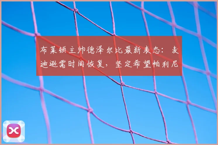 布莱顿主帅德泽尔比最新表态：麦迪逊需时间恢复，坚定希望帕利尼亚留队至2026赛季末