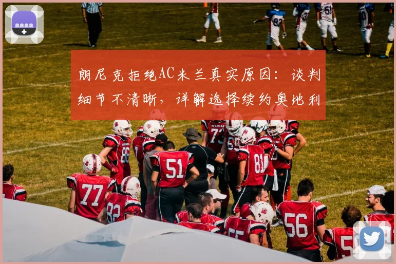 朗尼克拒绝AC米兰真实原因：谈判细节不清晰，详解选择续约奥地利国家队的正确性与未来动向