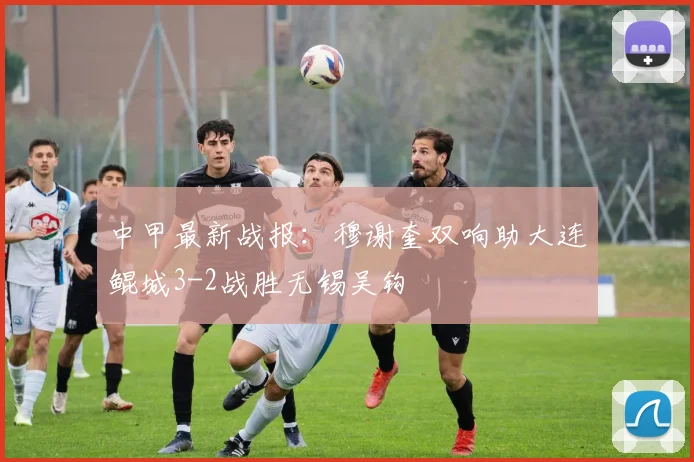 中甲最新战报：穆谢奎双响助大连鲲城3-2战胜无锡吴钩