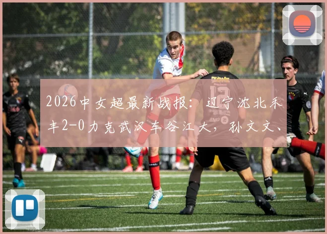 2026中女超最新战报：辽宁沈北禾丰2-0力克武汉车谷江大，孙文文、吴佳璇关键破门视频集锦回顾