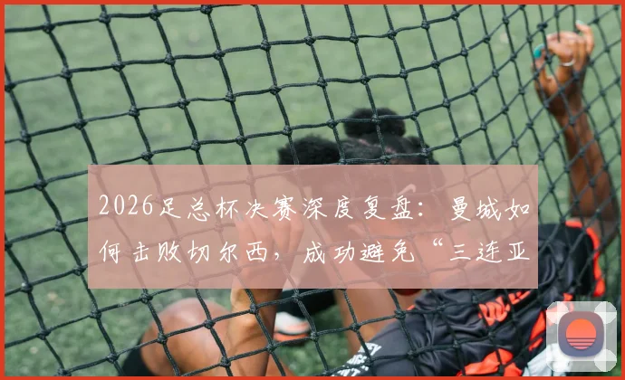2026足总杯决赛深度复盘：曼城如何击败切尔西，成功避免“三连亚”尴尬纪录？
