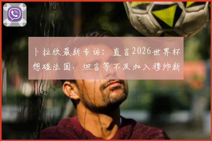 卜拉欣最新专访:直言2026世界杯想碰法国,坦言等不及加入穆帅新计划