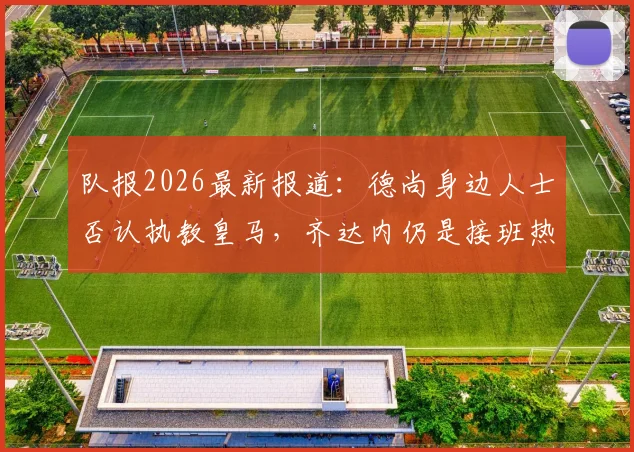 队报2026最新报道：德尚身边人士否认执教皇马，齐达内仍是接班热门，法国队帅位稳固
