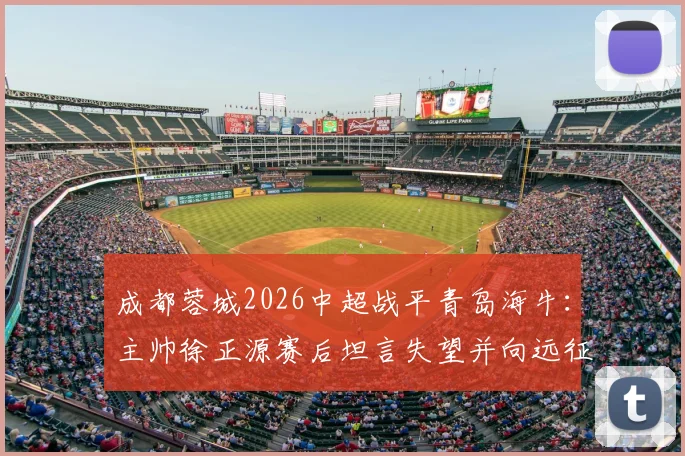 成都蓉城2026中超战平青岛海牛：主帅徐正源赛后坦言失望并向远征球迷致歉，比赛解析与球迷反应汇总