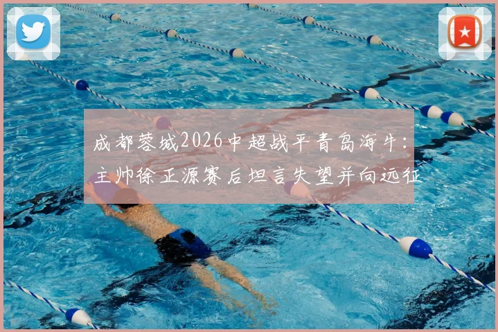 成都蓉城2026中超战平青岛海牛：主帅徐正源赛后坦言失望并向远征球迷致歉，比赛解析与球迷反应汇总