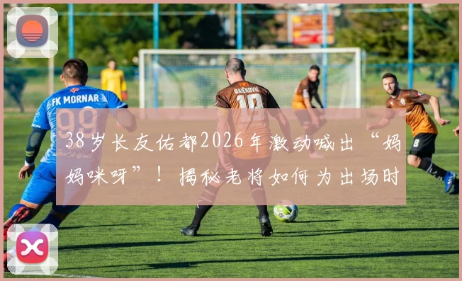 38岁长友佑都2026年激动喊出“妈妈咪呀”！揭秘老将如何为出场时刻做足准备