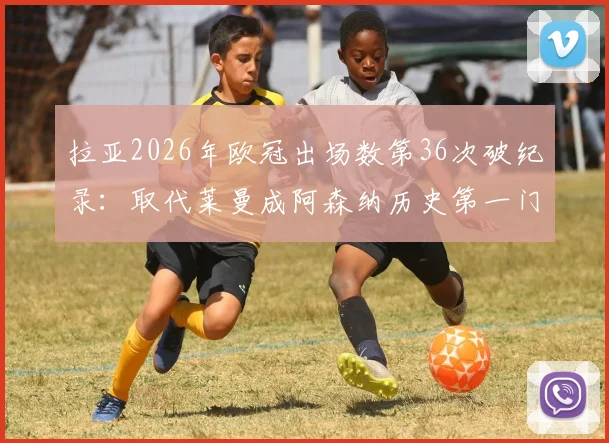 拉亚2026年欧冠出场数第36次破纪录：取代莱曼成阿森纳历史第一门将，数据分析与门将传承全解读