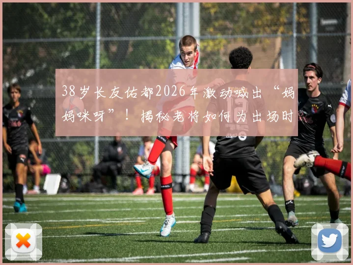 38岁长友佑都2026年激动喊出“妈妈咪呀”!揭秘老将如何为出场时刻做足准备