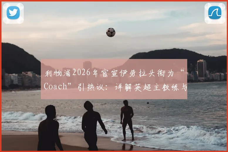 利物浦2026年官宣伊劳拉头衔为“Coach”引热议：详解英超主教练与经理权限区别，附现代足球管理架构趋势