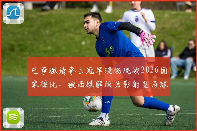 巴萨邀请拳击冠军现场观战2026国家德比，被西媒解读为影射皇马球员内讧事件