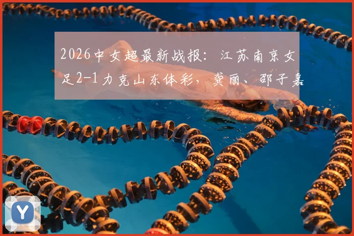 2026中女超最新战报：江苏南京女足2-1力克山东体彩，龚丽、邵子嘉关键破门制胜，附联赛积分榜解析