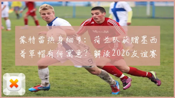 蒙特雷热身细节：荷兰队获赠墨西哥草帽有何寓意？解读2026友谊赛文化互动