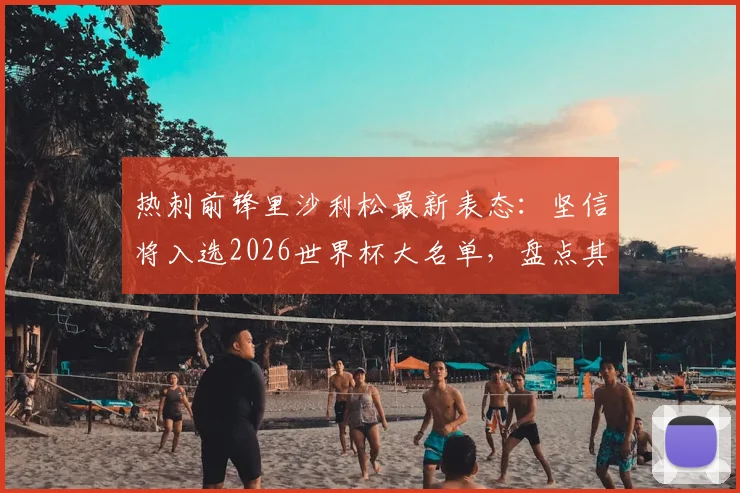 热刺前锋里沙利松最新表态：坚信将入选2026世界杯大名单，盘点其国家队数据与前景分析