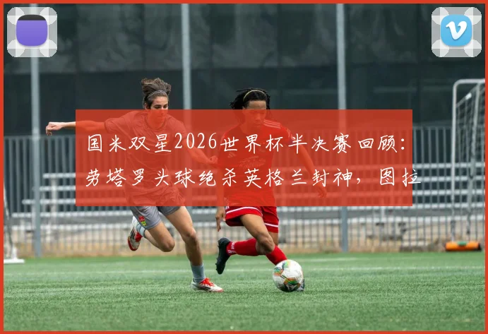 国米双星2026世界杯半决赛回顾：劳塔罗头球绝杀英格兰封神，图拉姆缺阵原因深度探讨及全场表现分析