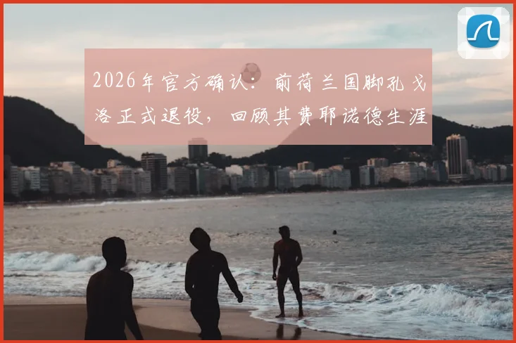 2026年官方确认：前荷兰国脚孔戈洛正式退役，回顾其费耶诺德生涯与退役后规划详解