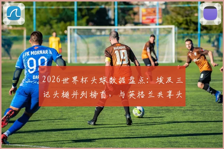 2026世界杯头球数据盘点：埃及三记头槌并列榜首，与英格兰共享头球王，附各队头球战术解析