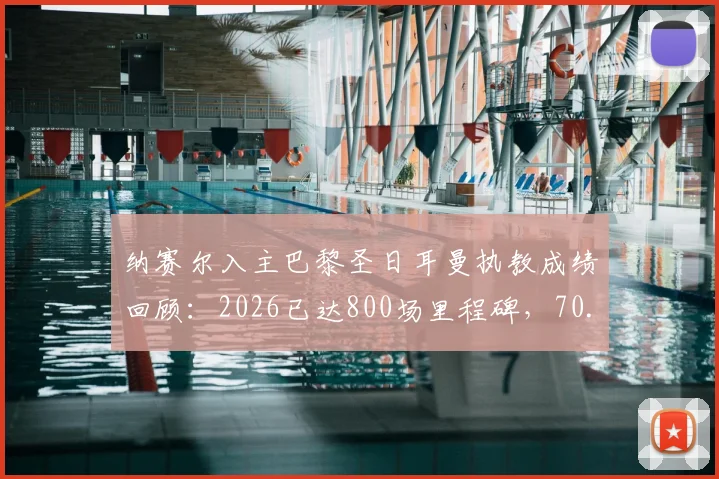 纳赛尔入主巴黎圣日耳曼执教成绩回顾：2026已达800场里程碑，70.4%胜率背后带来了哪些改变？