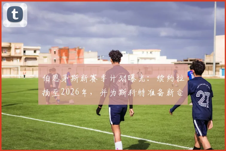 伯恩茅斯新赛季计划曝光：续约拉扬至2026年，并为斯科特准备新合同，俱乐部未来布局解析