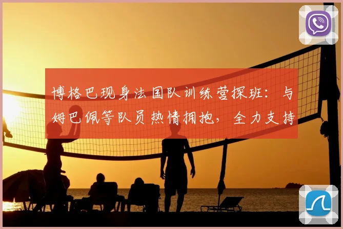 博格巴现身法国队训练营探班：与姆巴佩等队员热情拥抱，全力支持2026大赛征程